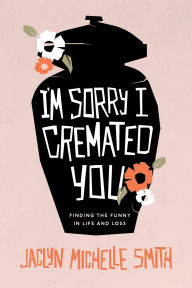 Title: I'm Sorry I Cremated You: Finding the Funny in Life and Loss, Author: Jaclyn Michelle Smith