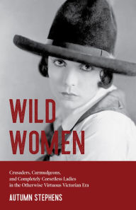 Title: Wild Women: Crusaders, Curmudgeons, and Completely Corsetless Ladies in the Otherwise Virtuous Victorian Era, Author: Autumn Stephens