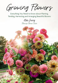 Title: Growing Flowers: Everything You Need to Know About Planting, Tending, Harvesting and Arranging Beautiful Blooms, Author: Niki Irving