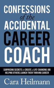 Title: Confessions of the Accidental Career Coach: Surprising Secrets to Create a Life-Changing Job Helping Others Launch Their Thriving Career, Author: Cara Heilmann