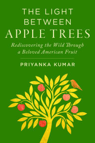 Title: The Light Between Apple Trees: Rediscovering the Wild Through a Beloved American Fruit, Author: Priyanka Kumar