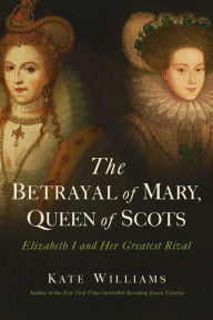 Title: The Betrayal of Mary, Queen of Scots: Elizabeth I and Her Greatest Rival, Author: Kate Williams