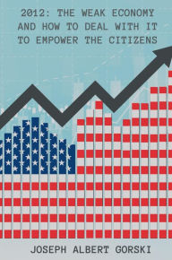 Title: 2012: THE WEAK ECONOMY AND HOW TO DEAL WITH IT TO EMPOWER THE CITIZENS, Author: Joseph Albert Gorski