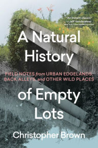 Title: A Natural History of Empty Lots: Field Notes from Urban Edgelands, Back Alleys, and Other Wild Places, Author: Christopher Brown