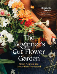 The Beginner's Cut Flower Garden: Grow, Nourish, and Create Bliss Year-Round