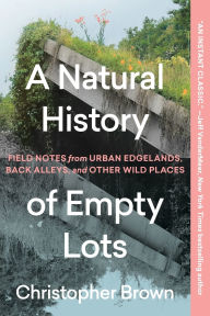 Title: A Natural History of Empty Lots: Field Notes from Urban Edgelands, Back Alleys, and Other Wild Places, Author: Christopher Brown