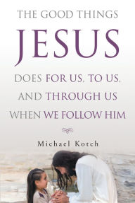 Title: The Good Things Jesus Does For Us, To Us, And Through Us When We Follow Him, Author: Michael Kotch