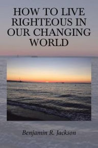 Title: How to Live Righteous in Our Changing World, Author: Benjamin R. Jackson