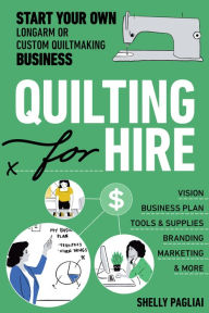 Title: Quilting for Hire: Start Your Own Longarm or Custom Quiltmaking Business; Vision, Business Plan, Tools & Supplies, Branding, Marketing & More, Author: Shelly Pagliai