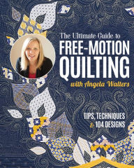 Title: The Ultimate Guide to Free-Motion Quilting with Angela Walters: Tips, Techniques & 104 Designs, Author: Angela Walters