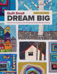 Title: Quilt Small, Dream Big: Unleash Your Creativity with Deceptively Simple Miniature Piecing, Author: Karla Alexander