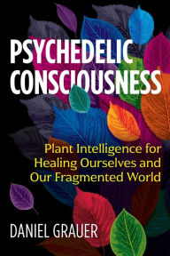 Title: Psychedelic Consciousness: Plant Intelligence for Healing Ourselves and Our Fragmented World, Author: Daniel Grauer