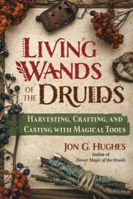 Title: Living Wands of the Druids: Harvesting, Crafting, and Casting with Magical Tools, Author: Jon G. Hughes