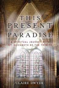 Title: This Present Paradise: A Spiritual Journey with St. Elizabeth of the Trinity, Author: Claire Dwyer