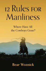 Title: 12 Rules for Manliness: Where Have All the Cowboys Gone?, Author: Bear Woznick