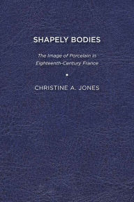 Title: Shapely Bodies: The Image of Porcelain in Eighteenth-Century France, Author: Christine A. Jones