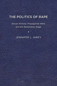 Title: The Politics of Rape: Sexual Atrocity, Propaganda Wars, and the Restoration Stage, Author: Jennifer L. Airey