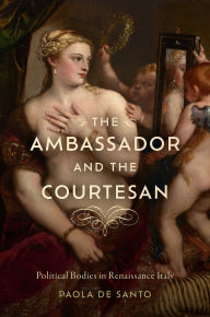 Title: The Ambassador and the Courtesan: Political Bodies in Renaissance Italy, Author: Paola De Santo