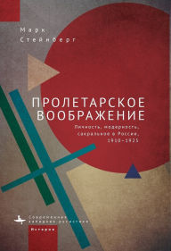 Title: Proletarian Imagination: Self, Modernity, and the Sacred in Russia, 1910-1925, Author: Mark Steinberg