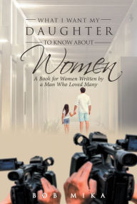 Title: What I Want My Daughter to Know About Women: A Book for Women Written by a Man Who Loved Many, Author: Bob Mika