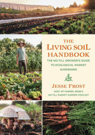 Title: The Living Soil Handbook: The No-Till Grower's Guide to Ecological Market Gardening, Author: Jesse Frost