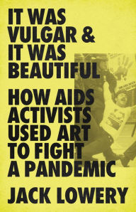 Title: It Was Vulgar and It Was Beautiful: How AIDS Activists Used Art to Fight a Pandemic, Author: Jack Lowery