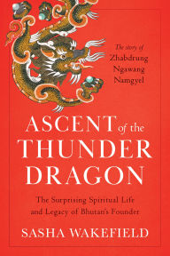 Title: Ascent of the Thunder Dragon: The Surprising Spiritual Life and Legacy of Bhutan's Founder, Author: Sasha Wakefield