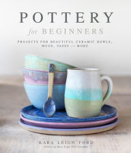 Title: Pottery for Beginners: Projects for Beautiful Ceramic Bowls, Mugs, Vases and More, Author: Kara Leigh Ford