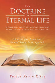 Title: The Doctrine of Eternal Life: A Civil-Minded Study of Calvinism and Arminianism in the Light of Scripture, Author: Pastor Kevin Kline