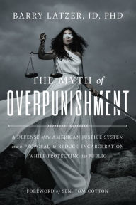 Title: The Myth of Overpunishment: A Defense of the American Justice System and a Proposal to Reduce Incarceration While Protecting the Public, Author: Barry Latzer