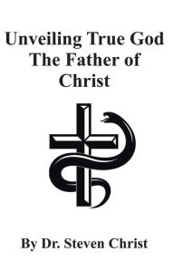 Title: Unveiling True God The Father of Christ, Author: Dr. Steven Christ