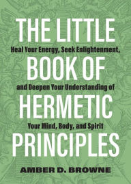 Title: The Little Book of Hermetic Principles: Heal Your Energy, Seek Enlightenment, and Deepen Your Understanding of Your Mind, Body, and Spirit, Author: Amber D Browne