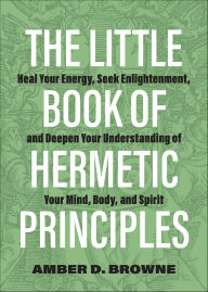 Title: The Little Book of Hermetic Principles: Heal Your Energy, Seek Enlightenment, and Deepen Your Understanding of Your Mind, Body, and Spirit, Author: Amber D. Browne