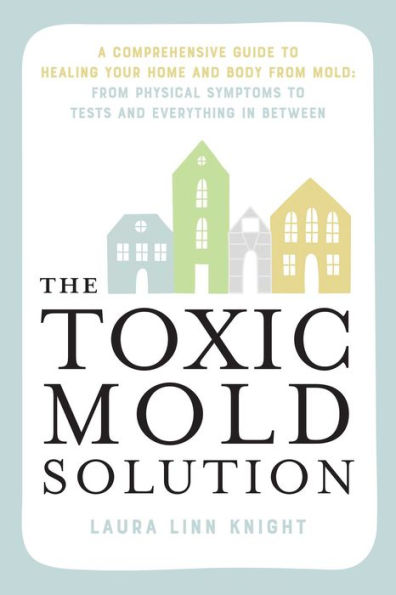 The Toxic Mold Solution: A Comprehensive Guide to Healing Your Home and Body from Mold: From Physical Symptoms to Tests and Everything in Between