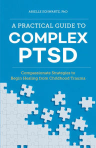 Title: A Practical Guide to Complex PTSD: Compassionate Strategies to Begin Healing from Childhood Trauma, Author: Arielle Schwartz PhD