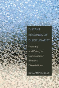 Title: Distant Readings of Disciplinarity: Knowing and Doing in Composition/Rhetoric Dissertations, Author: Benjamin Miller