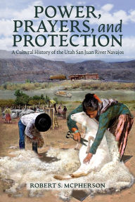 Title: Power, Prayers, and Protection: A Cultural History of the Utah San Juan River Navajo, Author: Robert S. McPherson