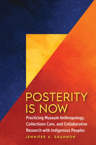Title: Posterity Is Now: Practicing Museum Anthropology, Collections Care, and Collaborative Research with Indigenous Peoples, Author: Jennifer A. Shannon