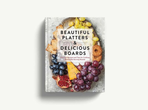 Beautiful Platters and Delicious Boards: Over 150 Recipes and Tips for Crafting Memorable Charcuterie Serving Boards