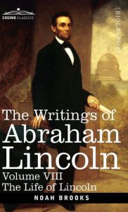 Title: The Writings of Abraham Lincoln: The Life of Lincoln, Volume VIII, Author: Noah Brooks