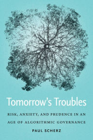 Title: Tomorrow's Troubles: Risk, Anxiety, and Prudence in an Age of Algorithmic Governance, Author: Paul Scherz