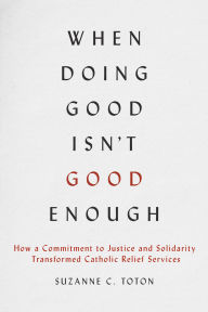 Title: When Doing Good Isn't Good Enough: How a Commitment to Justice and Solidarity Transformed Catholic Relief Services, Author: Suzanne C. Toton