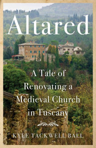 Title: Altared: A Tale of Renovating a Medieval Church in Tuscany, Author: Kyle Tackwell Ball