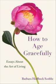Title: How to Age Gracefully: Essays About the Art of Living, Author: Barbara Hoffbeck Scoblic