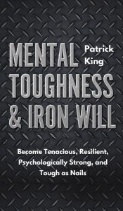 Title: Mental Toughness & Iron Will: Become Tenacious, Resilient, Psychologically Strong, and Tough as Nails, Author: Patrick King