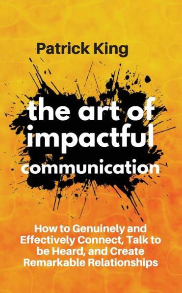 The Art of Impactful Communication: How to Genuinely and Effectively Connect, Talk to be Heard, and Create Remarkable Relationships