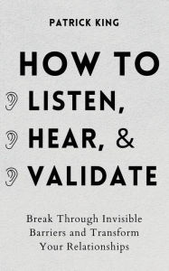 Title: How to Listen, Hear, and Validate: Break Through Invisible Barriers and Transform Your Relationships, Author: Patrick King