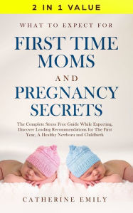 Title: What to Expect for First Time Moms and Pregnancy Secrets: The Complete Stress Free Guide While Expecting, Discover Leading Recommendations for the First Year, a Healthy Newborn and Childbirth, Author: Catherine Emily