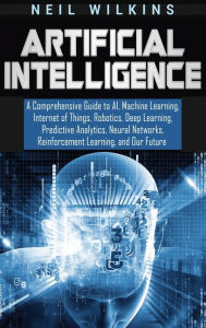 Title: Artificial Intelligence: A Comprehensive Guide to AI, Machine Learning, Internet of Things, Robotics, Deep Learning, Predictive Analytics, Neural Networks, Reinforcement Learning, and Our Future, Author: Neil Wilkins