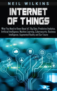 Title: Internet of Things: What You Need to Know About IoT, Big Data, Predictive Analytics, Artificial Intelligence, Machine Learning, Cybersecurity, Business Intelligence, Augmented Reality and Our Future, Author: Neil Wilkins